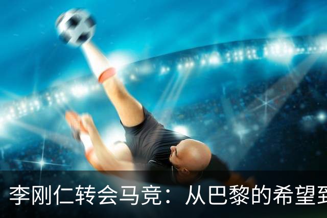 李刚仁转会马竞：从巴黎的希望到西甲的崭露头角，转会费高达4000万欧元背后的故事
